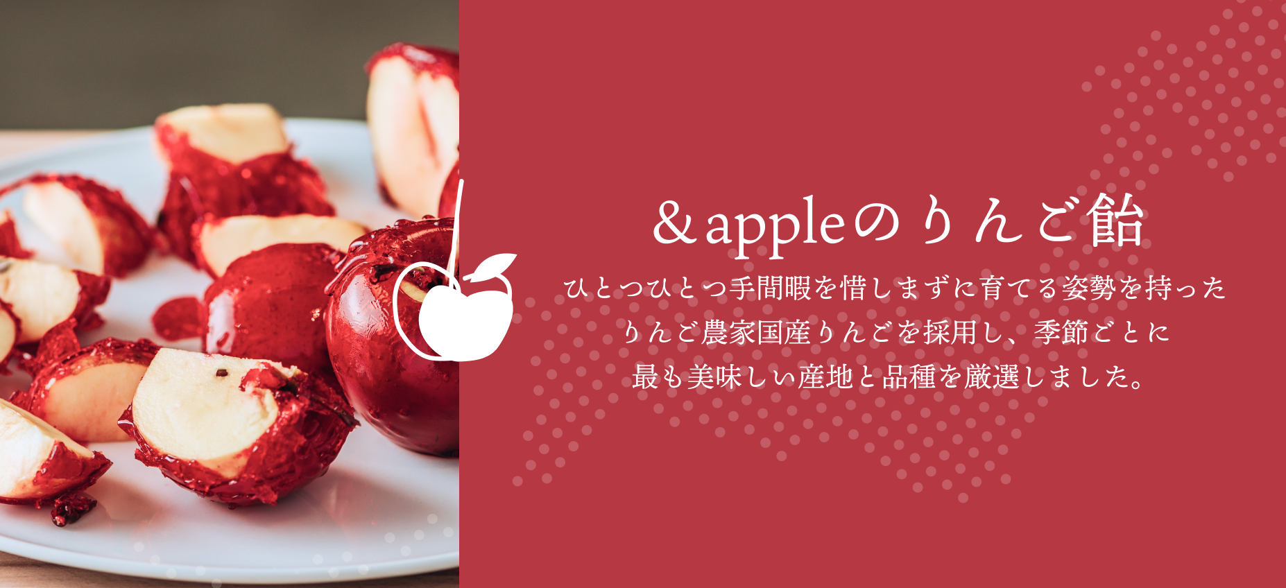 ＆appleのりんご飴。ひとつひとつ手間暇を惜しまずに育てる姿勢を持ったりんご農家国産りんごを採用し、季節ごとに最も美味しい産地と品種を厳選しました。